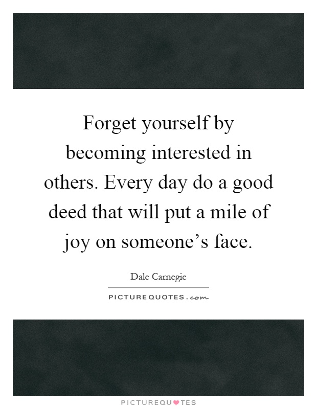 Forget yourself by becoming interested in others. Every day do a good deed that will put a mile of joy on someone's face Picture Quote #1
