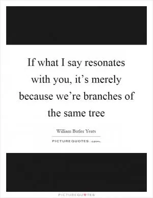 If what I say resonates with you, it’s merely because we’re branches of the same tree Picture Quote #1