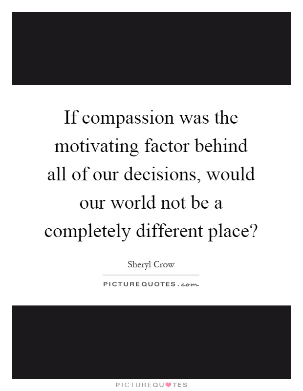 If compassion was the motivating factor behind all of our decisions, would our world not be a completely different place? Picture Quote #1