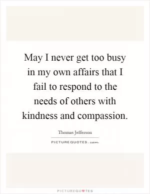 May I never get too busy in my own affairs that I fail to respond to the needs of others with kindness and compassion Picture Quote #1