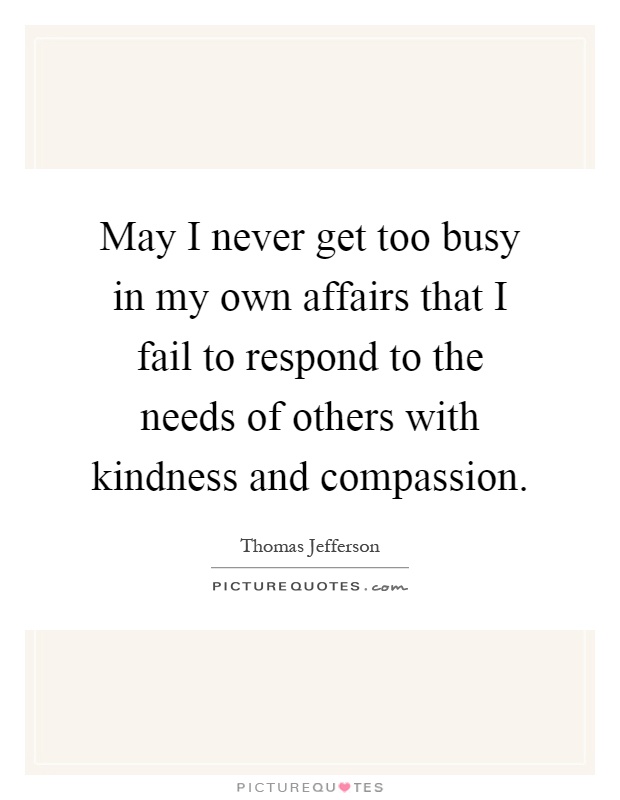 May I never get too busy in my own affairs that I fail to respond to the needs of others with kindness and compassion Picture Quote #1