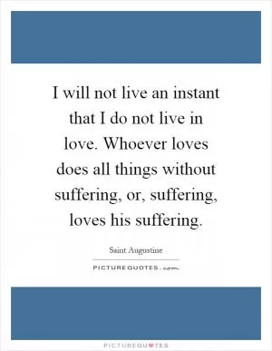 I will not live an instant that I do not live in love. Whoever loves does all things without suffering, or, suffering, loves his suffering Picture Quote #1