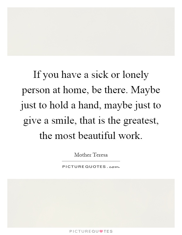 If you have a sick or lonely person at home, be there. Maybe just to hold a hand, maybe just to give a smile, that is the greatest, the most beautiful work Picture Quote #1