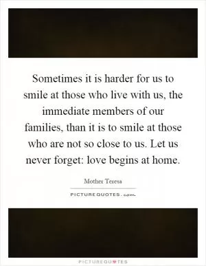 Sometimes it is harder for us to smile at those who live with us, the immediate members of our families, than it is to smile at those who are not so close to us. Let us never forget: love begins at home Picture Quote #1
