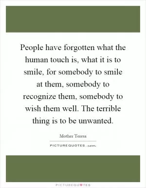 People have forgotten what the human touch is, what it is to smile, for somebody to smile at them, somebody to recognize them, somebody to wish them well. The terrible thing is to be unwanted Picture Quote #1