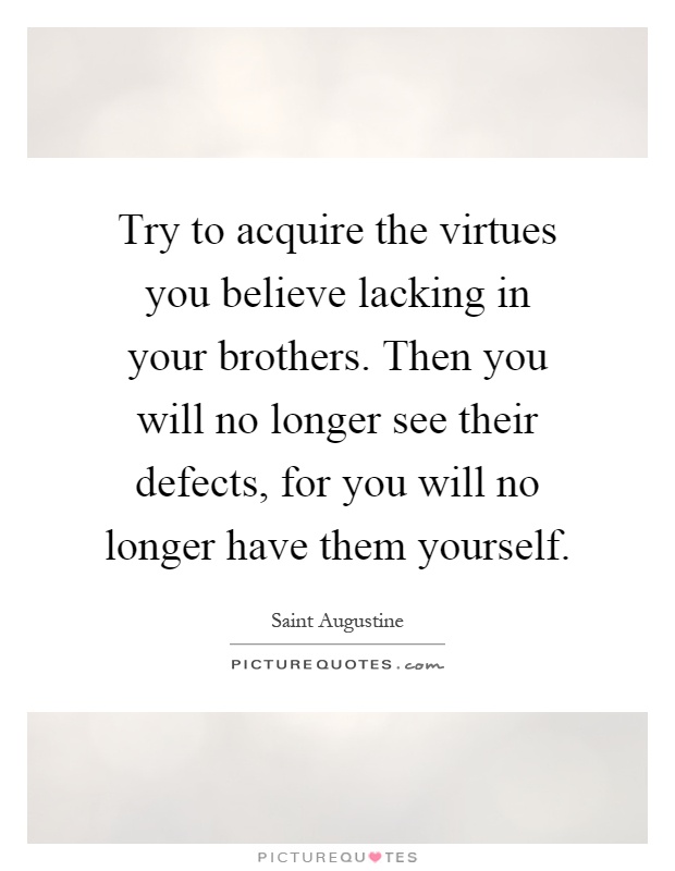 Try to acquire the virtues you believe lacking in your brothers. Then you will no longer see their defects, for you will no longer have them yourself Picture Quote #1