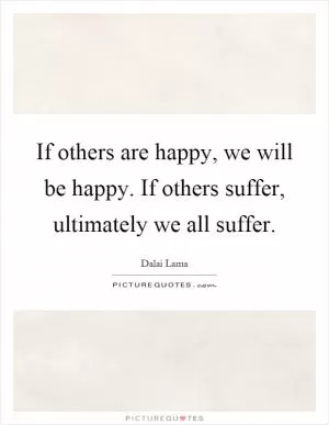 If others are happy, we will be happy. If others suffer, ultimately we all suffer Picture Quote #1