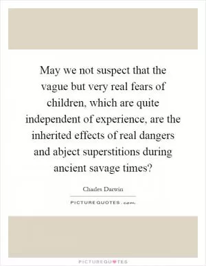 May we not suspect that the vague but very real fears of children, which are quite independent of experience, are the inherited effects of real dangers and abject superstitions during ancient savage times? Picture Quote #1