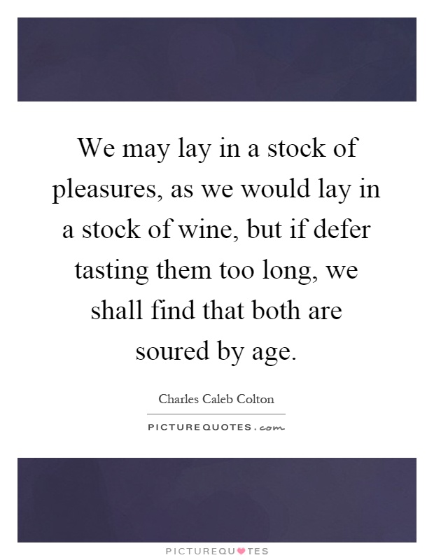 We may lay in a stock of pleasures, as we would lay in a stock of wine, but if defer tasting them too long, we shall find that both are soured by age Picture Quote #1