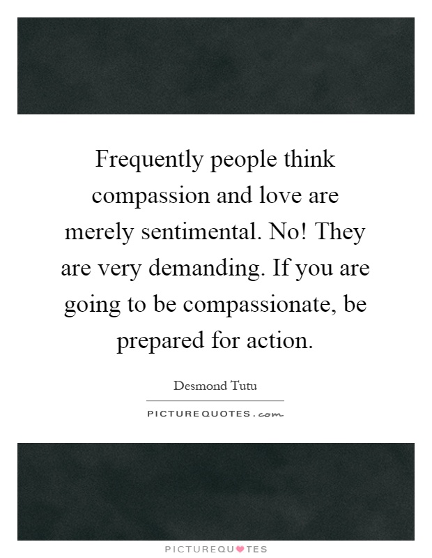Frequently people think compassion and love are merely sentimental. No! They are very demanding. If you are going to be compassionate, be prepared for action Picture Quote #1