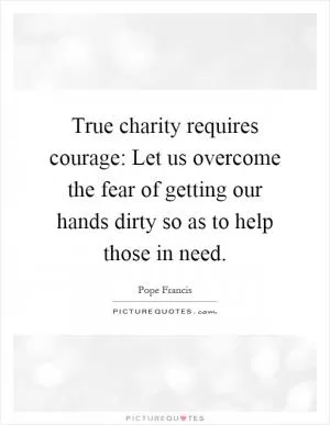 True charity requires courage: Let us overcome the fear of getting our hands dirty so as to help those in need Picture Quote #1