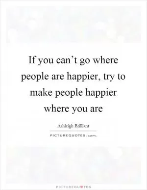 If you can’t go where people are happier, try to make people happier where you are Picture Quote #1