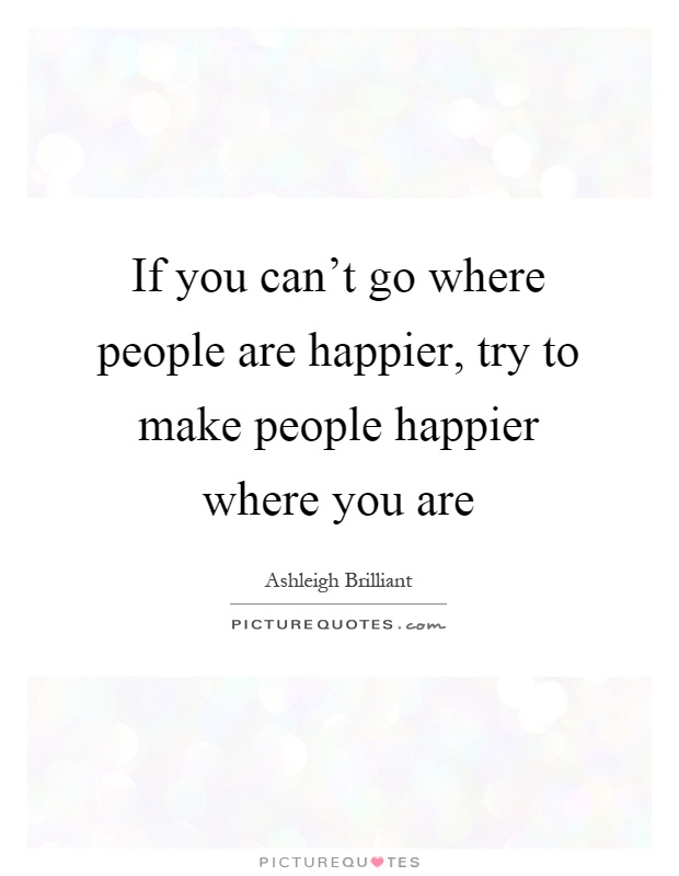 If you can't go where people are happier, try to make people happier where you are Picture Quote #1
