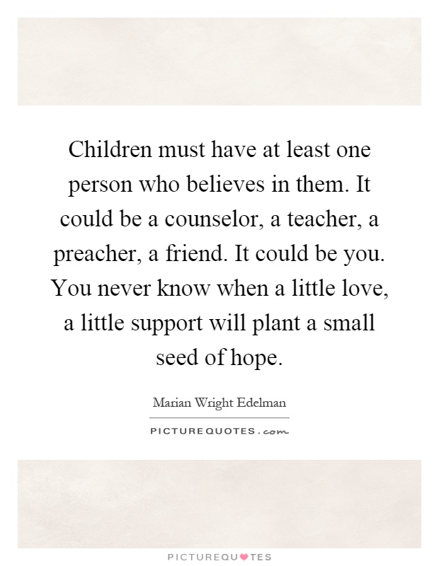 Children must have at least one person who believes in them. It could be a counselor, a teacher, a preacher, a friend. It could be you. You never know when a little love, a little support will plant a small seed of hope Picture Quote #1