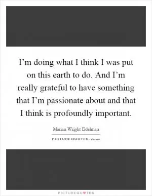 I’m doing what I think I was put on this earth to do. And I’m really grateful to have something that I’m passionate about and that I think is profoundly important Picture Quote #1