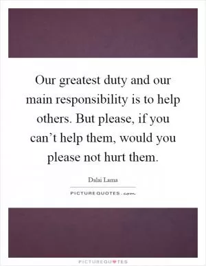 Our greatest duty and our main responsibility is to help others. But please, if you can’t help them, would you please not hurt them Picture Quote #1