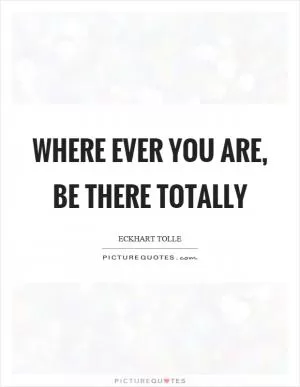Where ever you are, be there totally Picture Quote #1