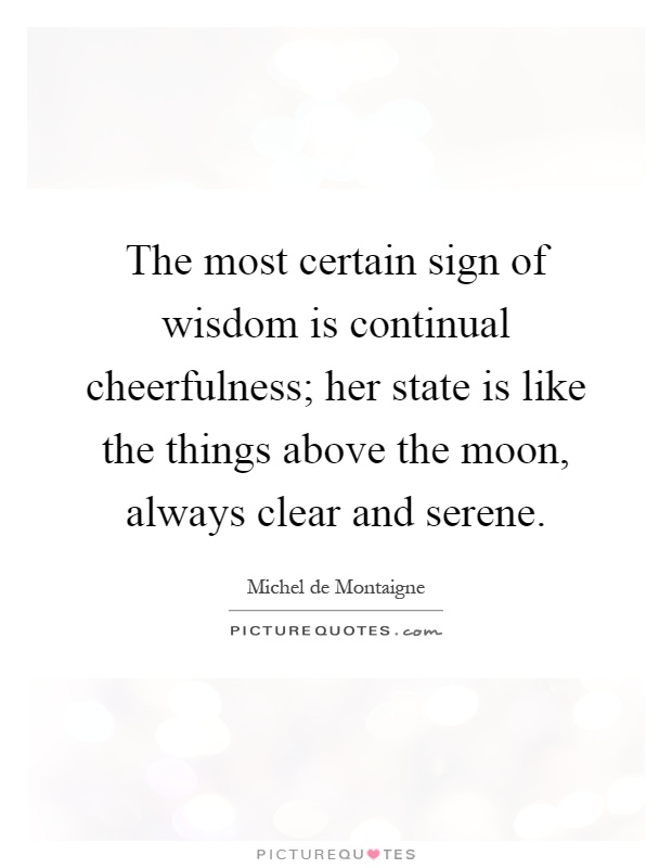 The most certain sign of wisdom is continual cheerfulness; her state is like the things above the moon, always clear and serene Picture Quote #1