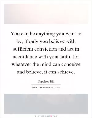 You can be anything you want to be, if only you believe with sufficient conviction and act in accordance with your faith; for whatever the mind can conceive and believe, it can achieve Picture Quote #1