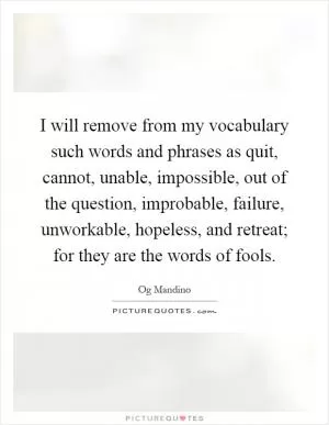 I will remove from my vocabulary such words and phrases as quit, cannot, unable, impossible, out of the question, improbable, failure, unworkable, hopeless, and retreat; for they are the words of fools Picture Quote #1
