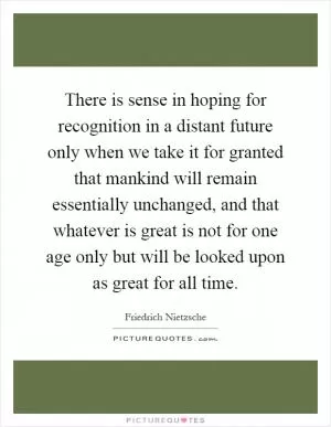 There is sense in hoping for recognition in a distant future only when we take it for granted that mankind will remain essentially unchanged, and that whatever is great is not for one age only but will be looked upon as great for all time Picture Quote #1