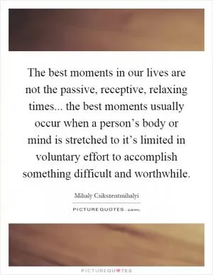 The best moments in our lives are not the passive, receptive, relaxing times... the best moments usually occur when a person’s body or mind is stretched to it’s limited in voluntary effort to accomplish something difficult and worthwhile Picture Quote #1