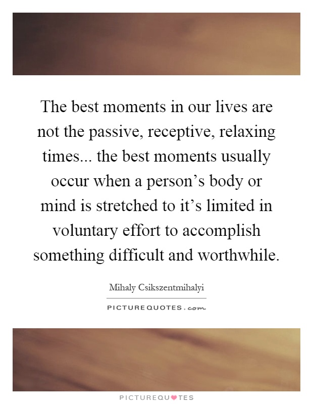 The best moments in our lives are not the passive, receptive, relaxing times... the best moments usually occur when a person's body or mind is stretched to it's limited in voluntary effort to accomplish something difficult and worthwhile Picture Quote #1