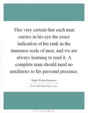 This very certain that each man carries in his eye the exact indication of his rank in the immense scale of men, and we are always learning to read it. A complete man should need no auxiliaries to his personal presence Picture Quote #1