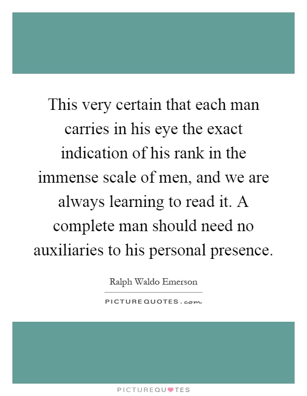 This very certain that each man carries in his eye the exact indication of his rank in the immense scale of men, and we are always learning to read it. A complete man should need no auxiliaries to his personal presence Picture Quote #1