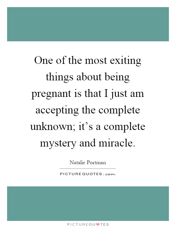 One of the most exiting things about being pregnant is that I just am accepting the complete unknown; it's a complete mystery and miracle Picture Quote #1