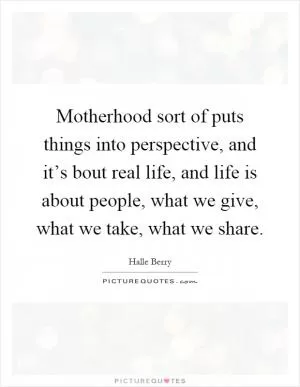 Motherhood sort of puts things into perspective, and it’s bout real life, and life is about people, what we give, what we take, what we share Picture Quote #1
