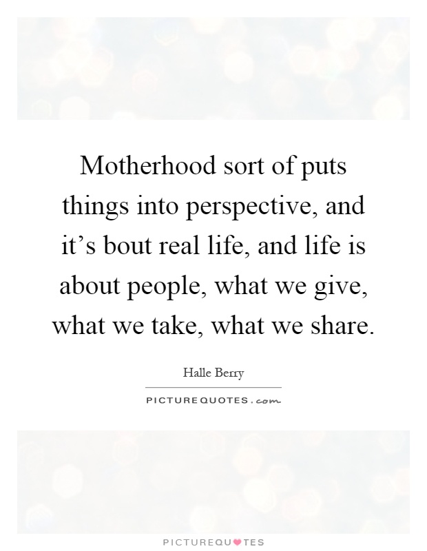 Motherhood sort of puts things into perspective, and it's bout real life, and life is about people, what we give, what we take, what we share Picture Quote #1