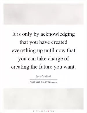 It is only by acknowledging that you have created everything up until now that you can take charge of creating the future you want Picture Quote #1