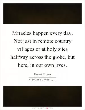 Miracles happen every day. Not just in remote country villages or at holy sites halfway across the globe, but here, in our own lives Picture Quote #1