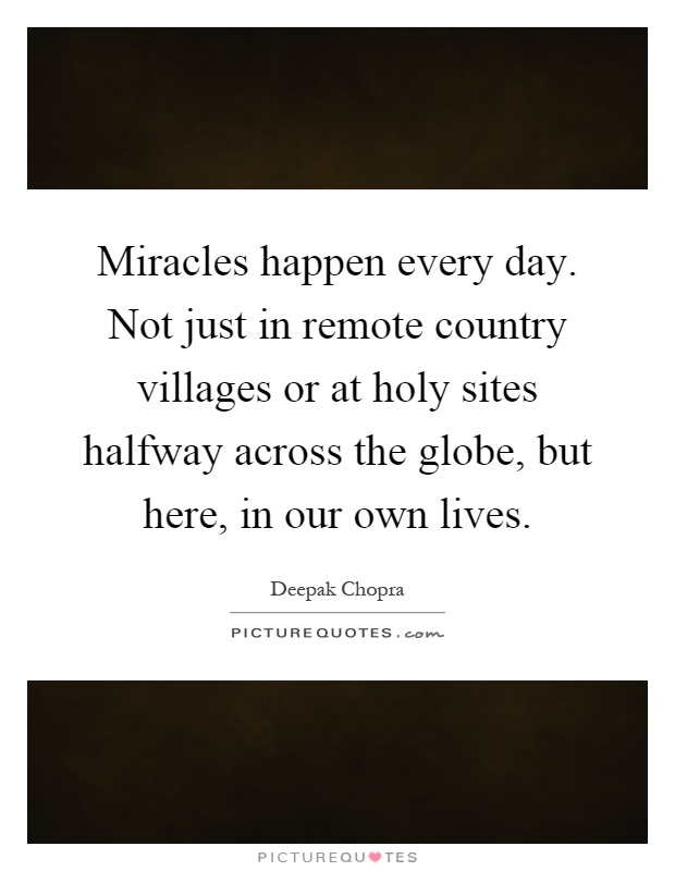 Miracles happen every day. Not just in remote country villages or at holy sites halfway across the globe, but here, in our own lives Picture Quote #1