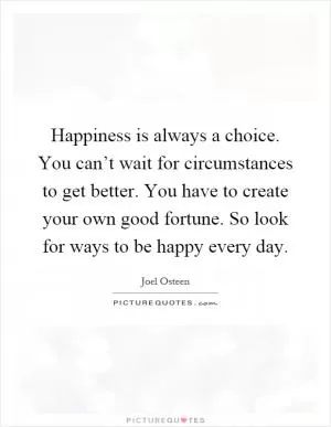 Happiness is always a choice. You can’t wait for circumstances to get better. You have to create your own good fortune. So look for ways to be happy every day Picture Quote #1
