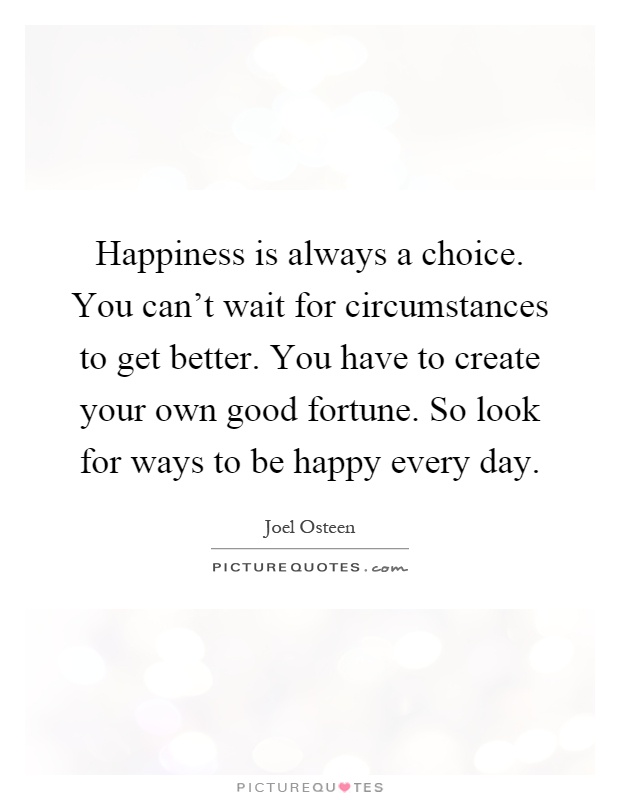 Happiness is always a choice. You can't wait for circumstances to get better. You have to create your own good fortune. So look for ways to be happy every day Picture Quote #1