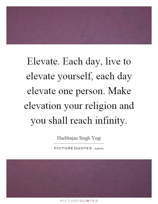 Elevate. Each day, live to elevate yourself, each day elevate one person. Make elevation your religion and you shall reach infinity Picture Quote #1