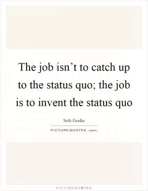 The job isn’t to catch up to the status quo; the job is to invent the status quo Picture Quote #1