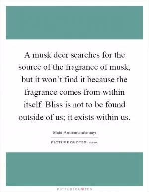 A musk deer searches for the source of the fragrance of musk, but it won’t find it because the fragrance comes from within itself. Bliss is not to be found outside of us; it exists within us Picture Quote #1
