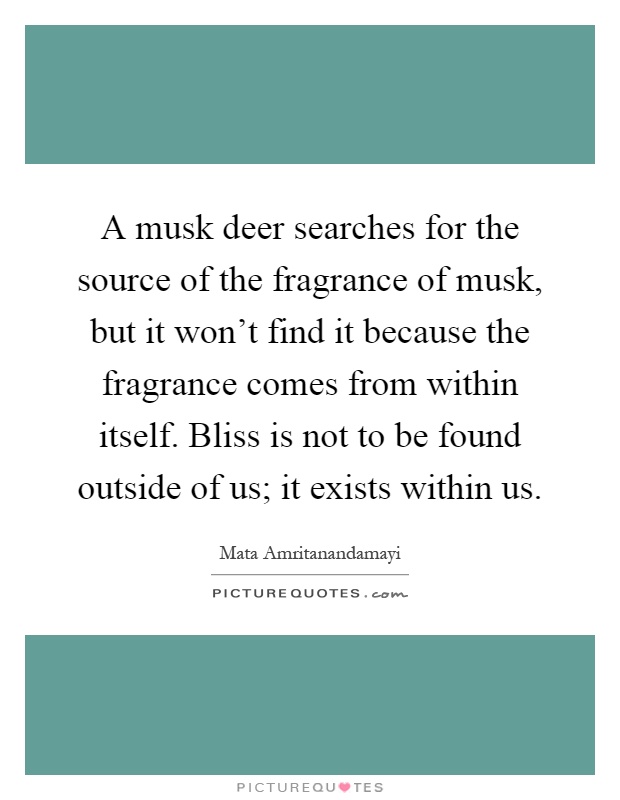 A musk deer searches for the source of the fragrance of musk, but it won't find it because the fragrance comes from within itself. Bliss is not to be found outside of us; it exists within us Picture Quote #1