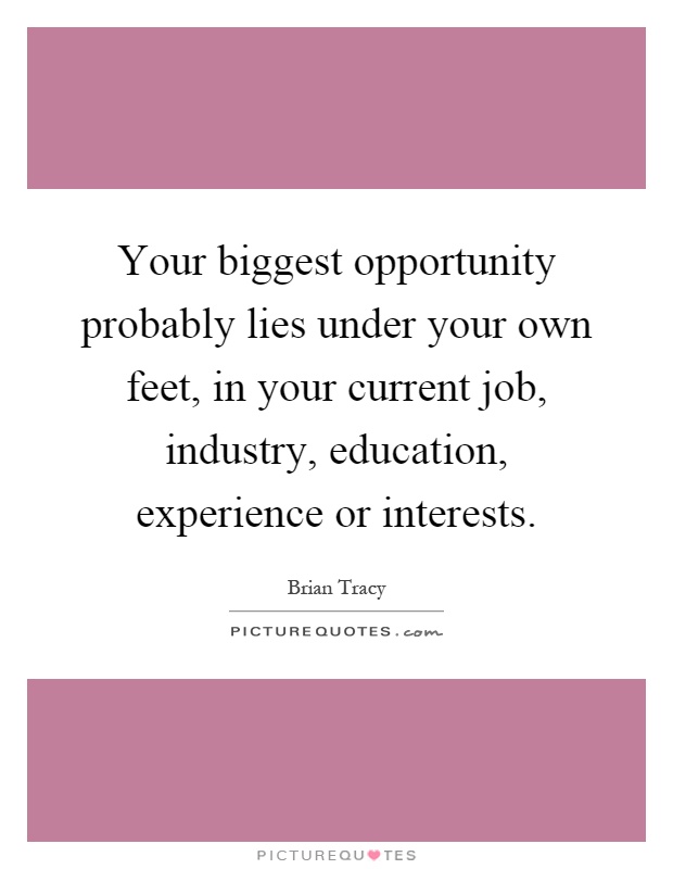 Your biggest opportunity probably lies under your own feet, in your current job, industry, education, experience or interests Picture Quote #1