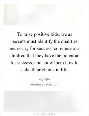 To raise positive kids, we as parents must identify the qualities necessary for success, convince our children that they have the potential for success, and show them how to stake their claims in life Picture Quote #1