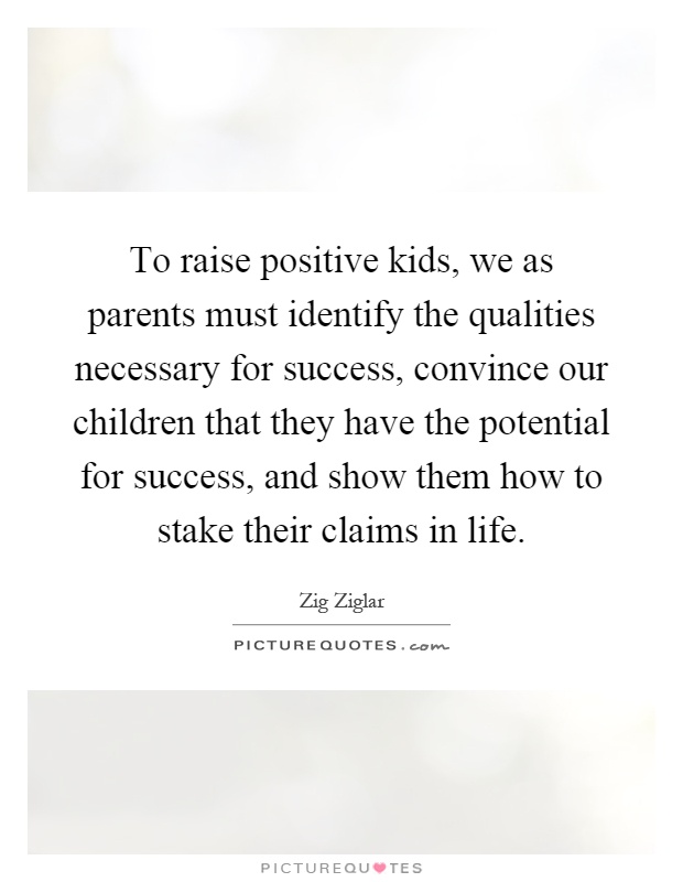 To raise positive kids, we as parents must identify the qualities necessary for success, convince our children that they have the potential for success, and show them how to stake their claims in life Picture Quote #1