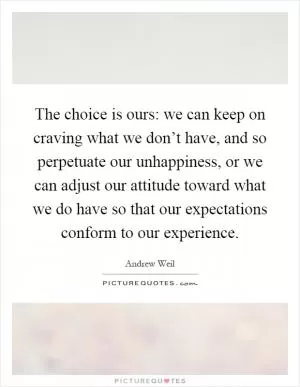 The choice is ours: we can keep on craving what we don’t have, and so perpetuate our unhappiness, or we can adjust our attitude toward what we do have so that our expectations conform to our experience Picture Quote #1