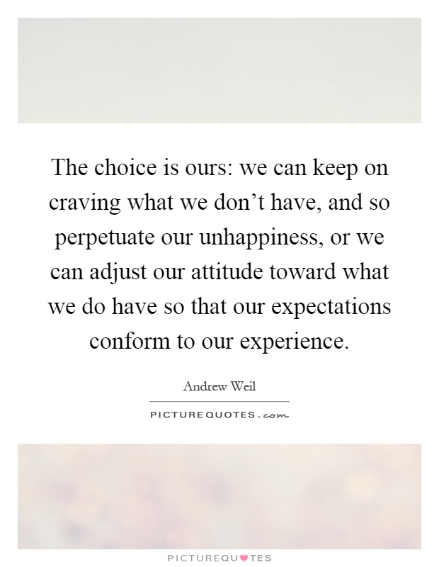 The choice is ours: we can keep on craving what we don't have, and so perpetuate our unhappiness, or we can adjust our attitude toward what we do have so that our expectations conform to our experience Picture Quote #1