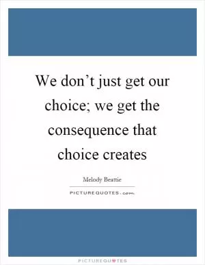 We don’t just get our choice; we get the consequence that choice creates Picture Quote #1