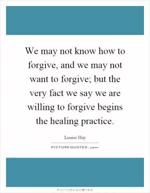 We may not know how to forgive, and we may not want to forgive; but the very fact we say we are willing to forgive begins the healing practice Picture Quote #1