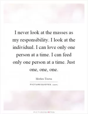 I never look at the masses as my responsibility. I look at the individual. I can love only one person at a time. I can feed only one person at a time. Just one, one, one Picture Quote #1