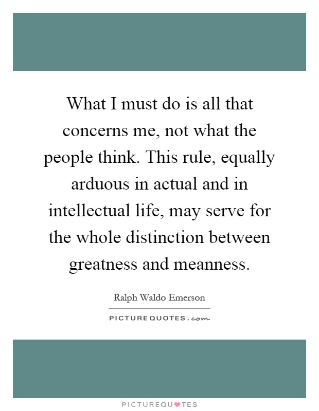 What I must do is all that concerns me, not what the people think. This rule, equally arduous in actual and in intellectual life, may serve for the whole distinction between greatness and meanness Picture Quote #1